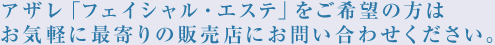 アザレ「フェイシャル・エステ」をご希望の方はお気軽に最寄りの販売店にお問い合わせください。